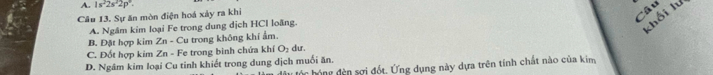 A. 1s^22s^22p^0. 
Câu 13. Sự ăn mòn điện hoá xảy ra khi
Câu
A. Ngâm kim loại Fe trong dung dịch HCl loãng.
khối lư
B. Đặt hợp kim Zn - Cu trong không khí ẩm.
C. Đốt hợp kim Zn - Fe trong bình chứa khí O_2 du.
D. Ngâm kim loại Cu tinh khiết trong dung dịch muối ăn.
ty tốc hóng đèn sợi đốt. Ứng dụng này dựa trên tính chất nào của kim