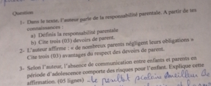 Question 
1- Dans le texte, l'auteur parle de la responsabilité parentale. A partir de tes 
connaissances : 
a) Définis la responsabilité parentale 
b) Cite trois (03) devoirs de parent. 
2- L'auteur affirme : « de nombreux parents négligent leurs obligations » 
Cite trois (03) avantages du respect des devoirs de parent. 
3- Selon l’auteur, l’absence de communication entre enfants et parents en 
période d'adolescence comporte des risques pour l’enfant. Explique cette 
affirmation. (05 lignes)