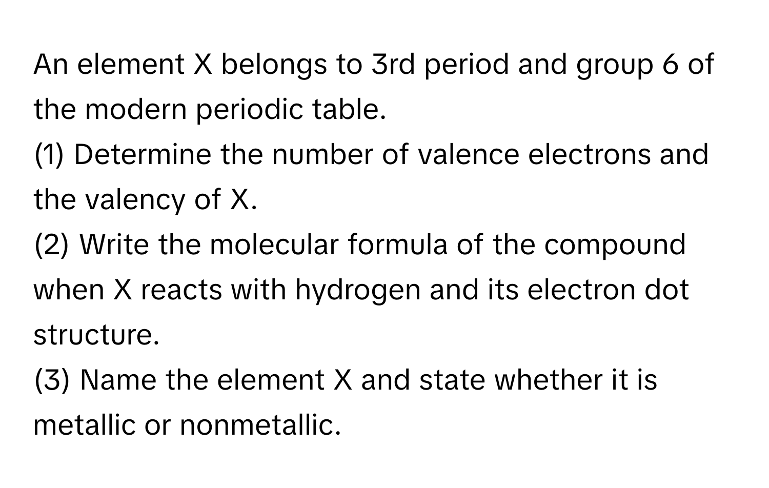 An element X belongs to 3rd period and group 6 of the modern periodic table. 
(1) Determine the number of valence electrons and the valency of X.
(2) Write the molecular formula of the compound when X reacts with hydrogen and its electron dot structure.
(3) Name the element X and state whether it is metallic or nonmetallic.