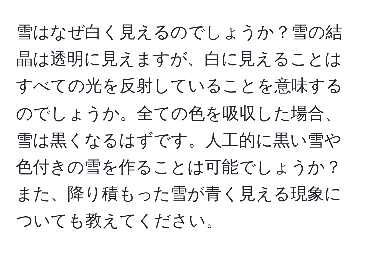 雪はなぜ白く見えるのでしょうか？雪の結晶は透明に見えますが、白に見えることはすべての光を反射していることを意味するのでしょうか。全ての色を吸収した場合、雪は黒くなるはずです。人工的に黒い雪や色付きの雪を作ることは可能でしょうか？また、降り積もった雪が青く見える現象についても教えてください。