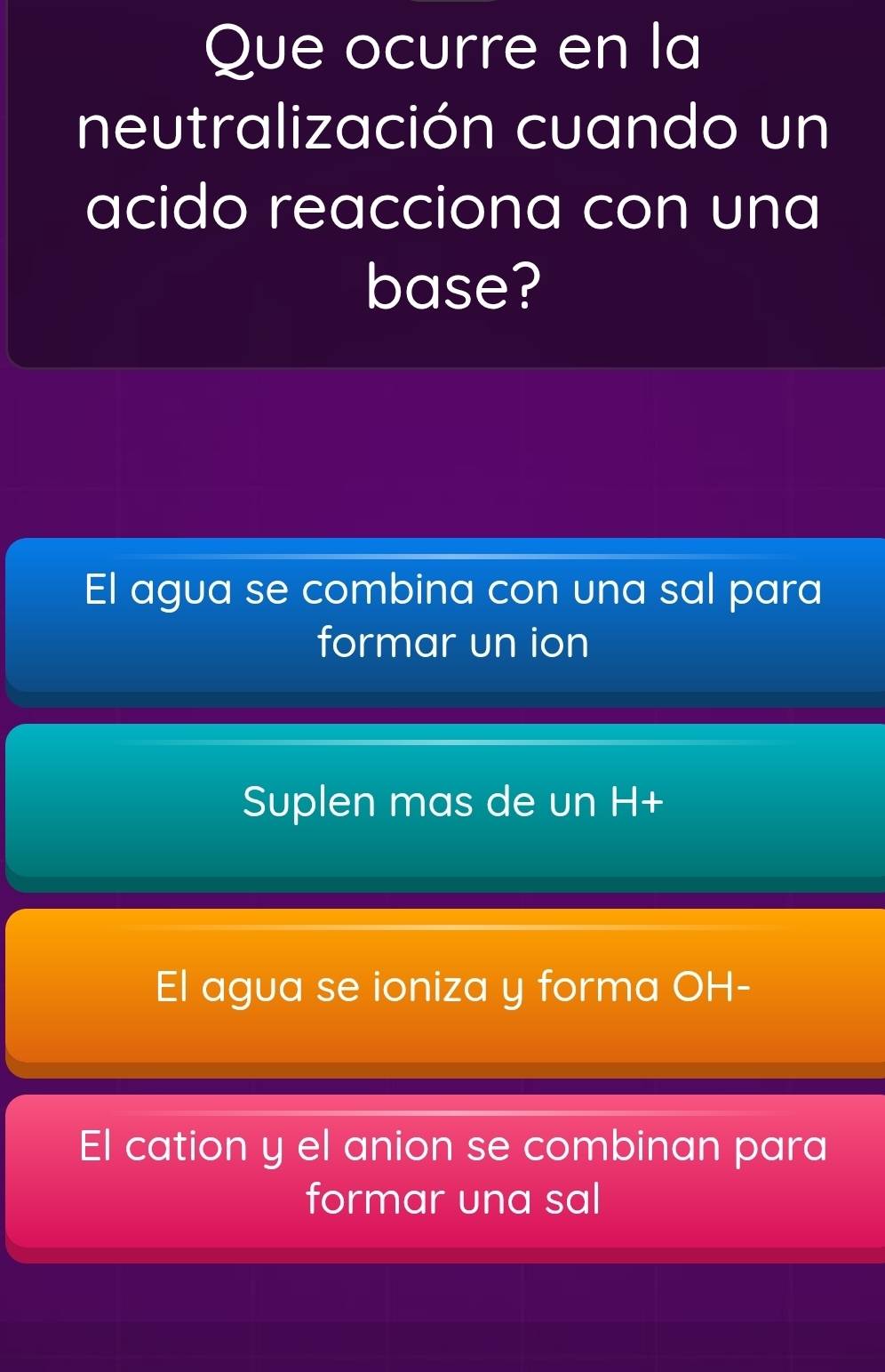 Que ocurre en la
neutralización cuando un
acido reacciona con una
base?
El agua se combina con una sal para
formar un ion
Suplen mas de un H+
El agua se ioniza y forma OH-
El cation y el anion se combinan para
formar una sal