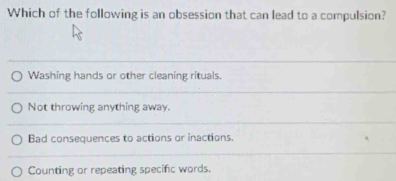 Which of the following is an obsession that can lead to a compulsion?
Washing hands or other cleaning rituals.
Not throwing anything away.
Bad consequences to actions or inactions.
Counting or repeating specific words.