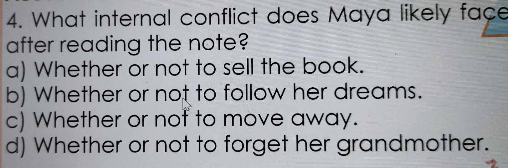 What internal conflict does Maya likely face
after reading the note?
a) Whether or not to sell the book.
b) Whether or not to follow her dreams.
c) Whether or not to move away.
d) Whether or not to forget her grandmother.