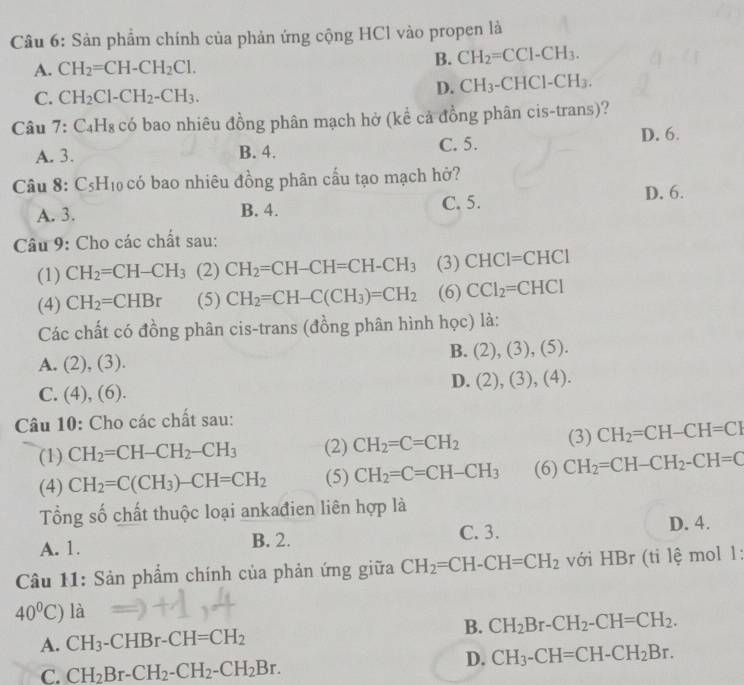 Sản phẩm chính của phản ứng cộng HCl vào propen là
A. CH_2=CH-CH_2Cl.
B. CH_2=CCl-CH_3.
C. CH_2Cl-CH_2-CH_3.
D. CH_3-CHCl-CH_3.
Câu 7:C_4H_8 có bao nhiêu đồng phân mạch hở (kể cả đồng phân cis-trans)?
A. 3. B. 4. C. 5.
D. 6.
Câu 8: C_5H_10 có bao nhiêu đồng phân cầu tạo mạch hở?
A. 3. B. 4. C. 5. D. 6.
Câu 9: Cho các chất sau:
(1) CH_2=CH-CH_3 (2) CH_2=CH-CH=CH-CH_3 (3) CHCl=CHCl
(4) CH_2=CHBr (5) CH_2=CH-C(CH_3)=CH_2 (6) CCl_2=CHCl
Các chất có đồng phân cis-trans (đồng phân hình học) là:
B. (2),(3),(5).
A. (2),(3).
D. (2),(3),(4).
C. (4),(6).
Câu 10: Cho các chất sau:
(1) CH_2=CH-CH_2-CH_3 (2) CH_2=C=CH_2 (3) CH_2=CH-CH=CI
(4) CH_2=C(CH_3)-CH=CH_2 (5) CH_2=C=CH-CH_3 (6) CH_2=CH-CH_2-CH=C
Tổng số chất thuộc loại ankađien liên hợp là
A. 1. B. 2. C. 3. D. 4.
Câu 11: Sản phẩm chính của phản ứng giữa CH_2=CH-CH=CH_2 với HBr (ti lệ mol 1:
40°C) là
B. CH_2Br-CH_2-CH=CH_2.
A. CH_3· -CHBr-CH=CH_2
C. CH_2Br-CH_2-CH_2-CH_2Br.
D. CH_3-CH=CH-CH_2Br.