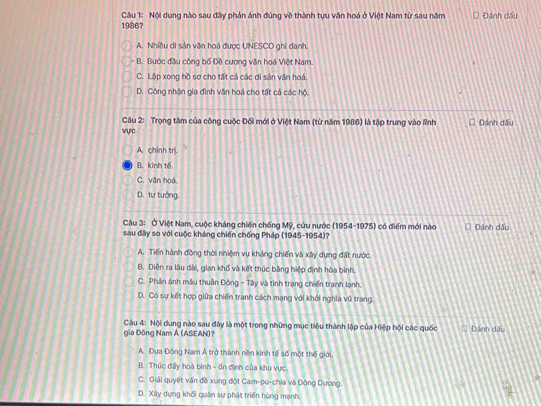 Nội dung nào sau đây phản ánh đúng về thành tựu văn hoá ở Việt Nam từ sau năm Đánh dấu
1986?
A. Nhiều di sản văn hoá được UNESCO ghi danh.
B. Bước đầu công bố Đề cương văn hoá Việt Nam.
C. Lập xong hồ sơ cho tất cả các di sản văn hoá.
D. Công nhận gia đình văn hoá cho tất cả các hộ.
Câu 2: Trọng tâm của công cuộc Đối mới ở Việt Nam (từ năm 1986) là tập trung vào lĩnh Đánh dấu
vực
A. chính trị.
B. kinh tế.
C. văn hoá.
D. tư tưởng.
Câu 3: Ở Việt Nam, cuộc kháng chiến chống Mỹ, cứu nước (1954-1975) có điểm mới nào * Đánh dấu
sau đây so với cuộc kháng chiến chống Pháp (1945-1954)?
A. Tiến hành đồng thời nhiệm vụ kháng chiến và xây dựng đất nước.
B. Diễn ra lâu dài, gian khố và kết thúc bằng hiệp định hòa bình.
C. Phản ánh mâu thuân Đông - Tây và tình trạng chiến tranh lạnh.
D. Có sự kết hợp giữa chiến tranh cách mạng với khởi nghĩa vũ trang.
Câu 4: Nội dung nào sau đây là một trong những mục tiêu thành lập của Hiệp hội các quốc
gia Đông Nam Á (ASEAN)? Đánh dấu
A. Đưa Đông Nam Á trở thành nền kinh tế số một thế giới.
B. Thúc đấy hoà bình - ốn định của khu vực.
C. Giải quyết vấn đề xung đột Cam-pu-chia và Đông Dương.
D. Xây dựng khối quân sự phát triển hùng mạnh.