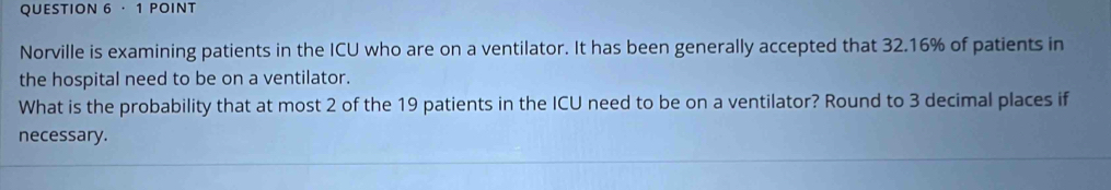 · 1 POINT 
Norville is examining patients in the ICU who are on a ventilator. It has been generally accepted that 32.16% of patients in 
the hospital need to be on a ventilator. 
What is the probability that at most 2 of the 19 patients in the ICU need to be on a ventilator? Round to 3 decimal places if 
necessary.