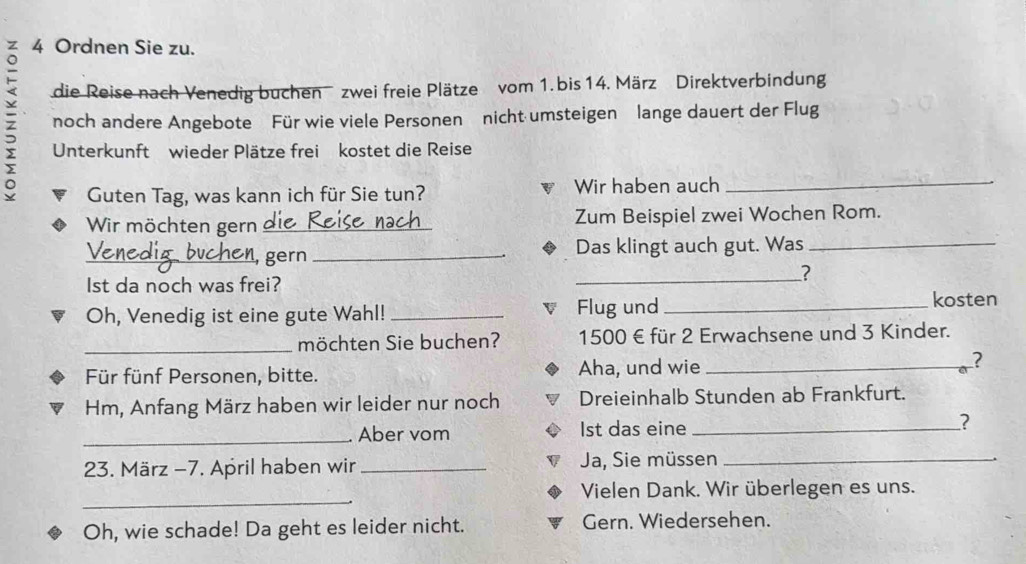 Ordnen Sie zu. 
die Reise nach Venedig buchen zwei freie Plätze vom 1. bis 14. März Direktverbindung 
z noch andere Angebote Für wie viele Personen nicht umsteigen lange dauert der Flug 
Unterkunft wieder Plätze frei kostet die Reise 
Guten Tag, was kann ich für Sie tun? Wir haben auch 
Wir möchten gern_ Zum Beispiel zwei Wochen Rom. 
_, gern _Das klingt auch gut. Was_ 
_? 
Ist da noch was frei? 
Oh, Venedig ist eine gute Wahl! _Flug und_ 
kosten 
_möchten Sie buchen? 1500 € für 2 Erwachsene und 3 Kinder. 
Für fünf Personen, bitte. Aha, und wie_ 
? 
Hm, Anfang März haben wir leider nur noch Dreieinhalb Stunden ab Frankfurt. 
_Aber vom Ist das eine _? 
23. März −7. April haben wir _Ja, Sie müssen_ 
_ 
Vielen Dank. Wir überlegen es uns. 
Oh, wie schade! Da geht es leider nicht. Gern. Wiedersehen.