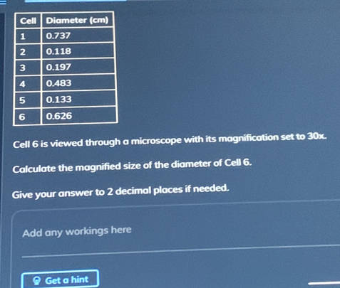 Cell 6 is viewed through a microscope with its magnification set to 30x. 
Calculate the magnified size of the diameter of Cell 6. 
Give your answer to 2 decimal places if needed. 
Add any workings here 
Get a hint