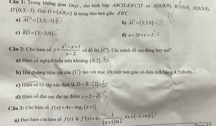 ầu 1: Trong không gian Oxyz , cho hình hộp ABCD. A'B'C'D' có A(0;0;0), B(3;0;0), D(0;3;0),
D'(0;3;-3). Gọi G=(a;b;c) là trọng tâm tam giác A'B'C.
a) overline AC'=(3;3;-3)
b) overline AC=(3;3;0).
c) vector BD=(3;-3;0) d) a+2b+c=2. 
Câu 2: Cho hàm số y= (x^2-x+1)/x-2  có đồ thị (C). Các mệnh đề sau đúng hay sai?
a) Hàm số nghịch biến trên khoảng (0;2)
b) Hai đường tiệm cận của (C) tạo với trục Ox một tam giác có diện tích bằng 4,5 (đvdt).
c) Hàm số có tập xác định là D=R| 2
d) Hàm số đạt cực đại tại điểm x=2-sqrt(3)
Câu 3: Cho hàm số f(x)=4x-log _2(x+1). 
a) Đạo hàm của hàm số f(x) là ∫'(x)=4-(x+1)ln2·∀x∈(-1;+∞):P
Trang 3/5