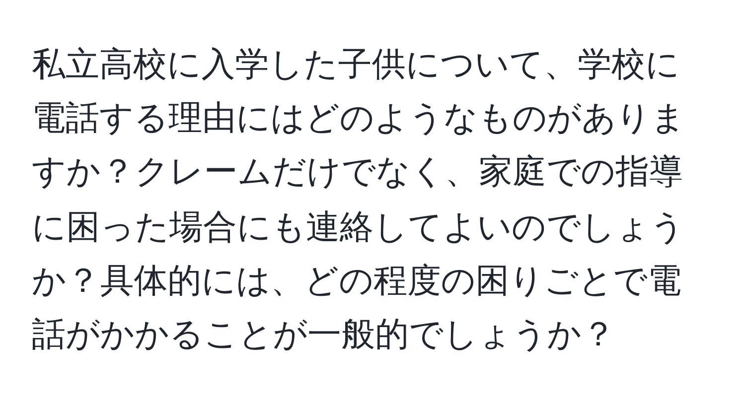 私立高校に入学した子供について、学校に電話する理由にはどのようなものがありますか？クレームだけでなく、家庭での指導に困った場合にも連絡してよいのでしょうか？具体的には、どの程度の困りごとで電話がかかることが一般的でしょうか？