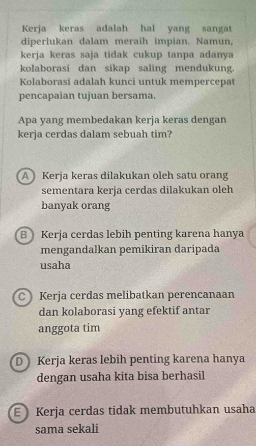 Kerja keras adalah hal yang sangat
diperlukan dalam meraih impian. Namun,
kerja keras saja tidak cukup tanpa adanya
kolaborasi dan sikap saling mendukung.
Kolaborasi adalah kunci untuk mempercepat
pencapaian tujuan bersama.
Apa yang membedakan kerja keras dengan
kerja cerdas dalam sebuah tim?
A Kerja keras dilakukan oleh satu orang
sementara kerja cerdas dilakukan oleh
banyak orang
B Kerja cerdas lebih penting karena hanya
mengandalkan pemikiran daripada
usaha
CKerja cerdas melibatkan perencanaan
dan kolaborasi yang efektif antar
anggota tim
DKerja keras lebih penting karena hanya
dengan usaha kita bisa berhasil
E Kerja cerdas tidak membutuhkan usaha
sama sekali