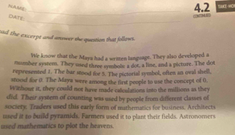 NAME: 
_4.2 TAKE-HO! 
DATE: 
CONTINUED 
_ 
tad the excerpt and answer the question that follows. 
We know that the Maya had a written language. They also developed a 
number system. They used three symbols: a dot, a line, and a picture. The dot 
represented 1. The bar stood for 5. The pictorial symbol, often an oval shell, 
stood for 0. The Maya were among the first people to use the concept of 0. 
Without it, they could not have made calculations into the millions as they 
did. Their system of counting was used by people from different classes of 
society. Traders used this early form of mathematics for business. Architects 
used it to build pyramids. Farmers used it to plant their fields. Astronomers 
used mathematics to plot the heavens.