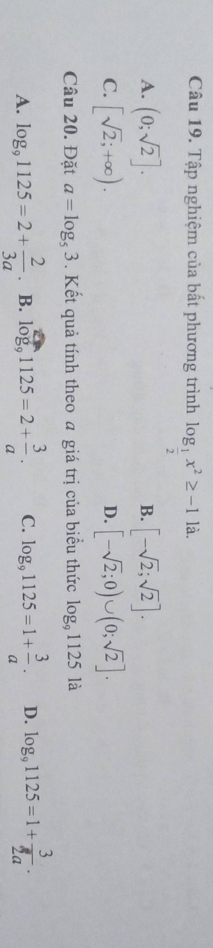 Tập nghiệm của bất phương trình log _ 1/2 x^2≥ -11a.
A. (0;sqrt(2)]. [-sqrt(2);sqrt(2)]. 
B.
C. [sqrt(2);+∈fty ). [-sqrt(2);0)∪ (0;sqrt(2)]. 
D.
Câu 20. Đặt a=log _53. Kết quả tính theo a giá trị của biểu thức log _91125la
A. log _91125=2+ 2/3a . B. log _91125=2+ 3/a . C. log _91125=1+ 3/a . D. log _91125=1+ 3/2a .