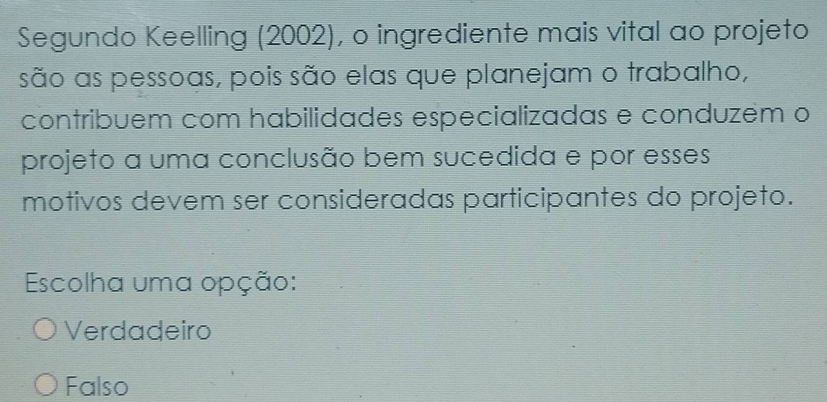 Segundo Keelling (2002), o ingrediente mais vital ao projeto
são as pessoas, pois são elas que planejam o trabalho,
contribuem com habilidades especializadas e conduzém o
projeto a uma conclusão bem sucedida e por esses
motivos devem ser consideradas participantes do projeto.
Escolha uma opção:
Verdadeiro
Falso