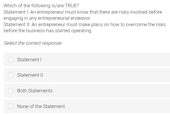 Which of the following is/are TRUE?
Statement I: An entrepreneur must know that there are risks involved before
engaging in any entrepreneurial endeavor.
Statement II: An entrepreneur must make plans on how to overcome the risks
before the business has started operating.
Select the correct response:
Statement I
Statement II
Both Statements
None of the Statement