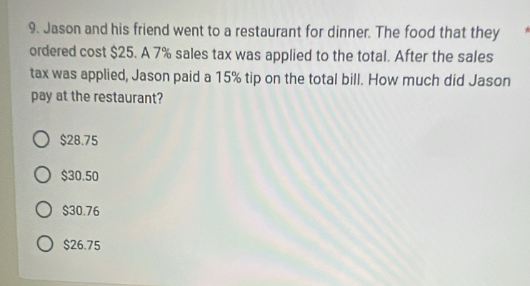 Jason and his friend went to a restaurant for dinner. The food that they
ordered cost $25. A 7% sales tax was applied to the total. After the sales
tax was applied, Jason paid a 15% tip on the total bill. How much did Jason
pay at the restaurant?
$28.75
$30.50
$30.76
$26.75