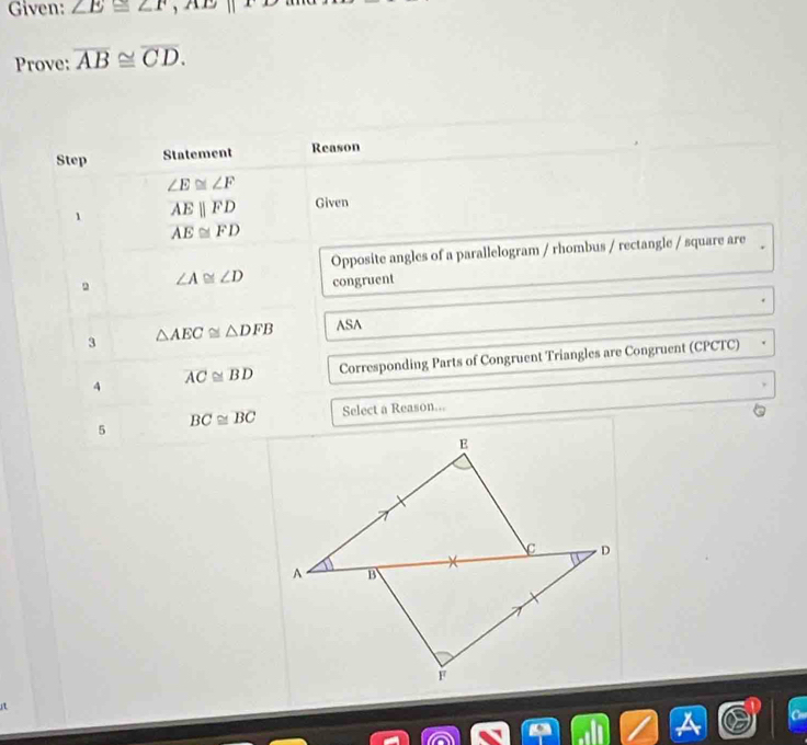 Given: ∠ E≌ ∠ F, AE||FD
Prove: overline AB≌ overline CD. 
Step Statement Reason
∠ E≌ ∠ F
、 overline AEparallel overline FD Given
overline AE≌ overline FD
Opposite angles of a parallelogram / rhombus / rectangle / square are
∠ A≌ ∠ D congruent 
3 △ AEC≌ △ DFB ASA 
4 overline AC≌ overline BD Corresponding Parts of Congruent Triangles are Congruent (CPCTC) 
5 BC≌ overline BC Select a Reason... 
i