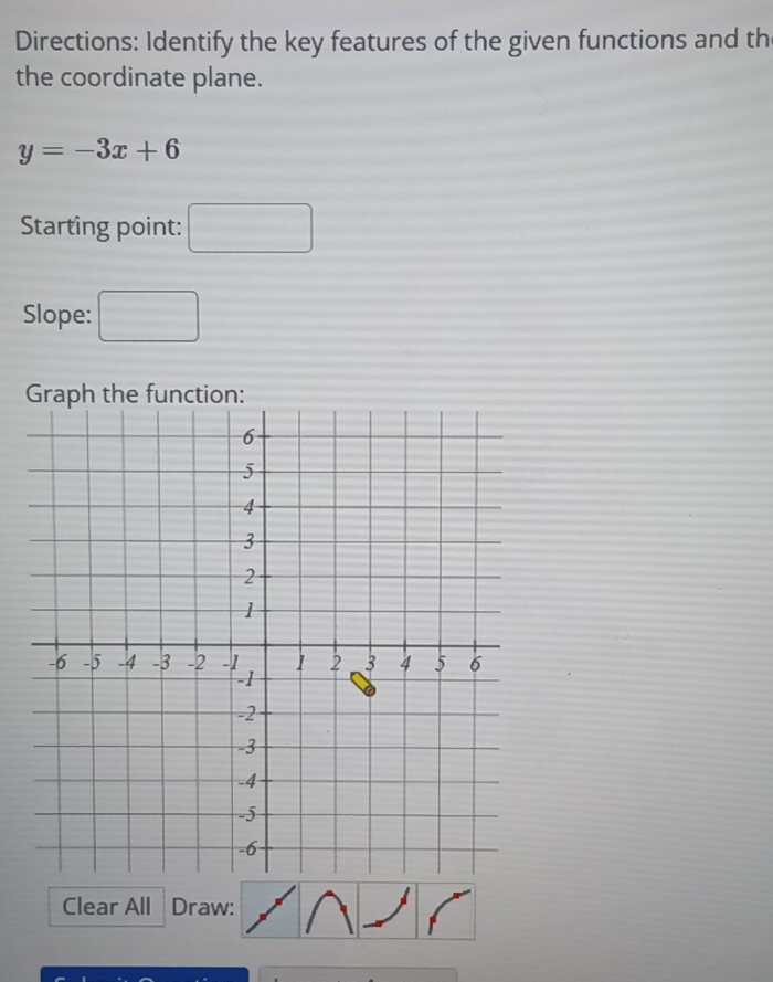 Directions: Identify the key features of the given functions and th 
the coordinate plane.
y=-3x+6
Starting point: □ 
Slope: □ 
Clear All Draw: