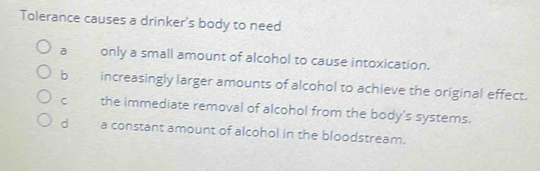 Tolerance causes a drinker's body to need
a only a small amount of alcohol to cause intoxication.
b increasingly larger amounts of alcohol to achieve the original effect.
C the immediate removal of alcohol from the body's systems.
d a constant amount of alcohol in the bloodstream.