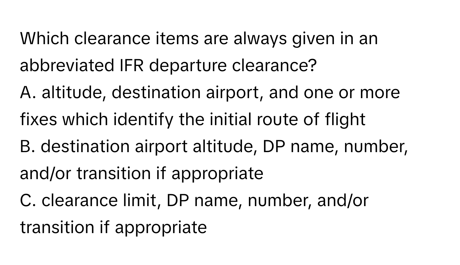 Which clearance items are always given in an abbreviated IFR departure clearance?

A. altitude, destination airport, and one or more fixes which identify the initial route of flight
B. destination airport altitude, DP name, number, and/or transition if appropriate
C. clearance limit, DP name, number, and/or transition if appropriate