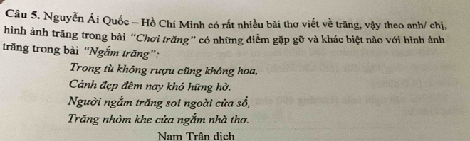 Nguyễn Ái Quốc - Hồ Chí Minh có rất nhiều bài thơ viết về trăng, vậy theo anh/ chị,
hình ảnh trăng trong bài “Chơi trăng” có những điểm gặp gỡ và khác biệt nào với hình ảnh
trăng trong bài “Ngắm trăng”:
Trong tù không rượu cũng không hoa,
Cảnh đẹp đêm nay khó hững hờ.
Người ngắm trăng soi ngoài cửa sổ,
Trăng nhòm khe cửa ngắm nhà thơ.
Nam Trân dịch