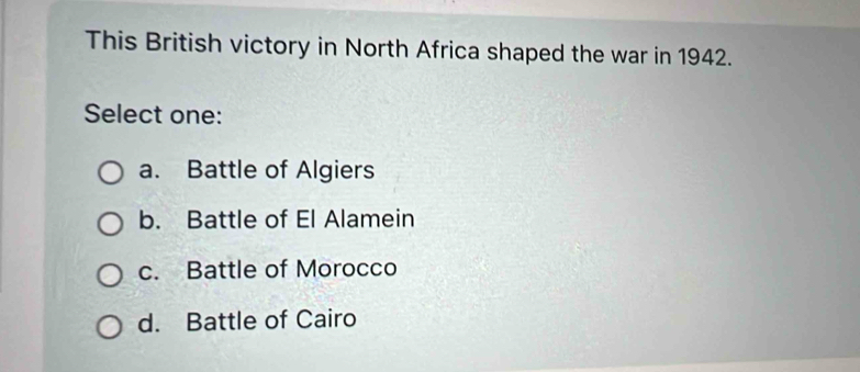 This British victory in North Africa shaped the war in 1942.
Select one:
a. Battle of Algiers
b. Battle of El Alamein
c. Battle of Morocco
d. Battle of Cairo