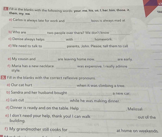 lí 
£ Fill in the blanks with the following words: your, me, his, us, I, her, him, those, it, TAI 
them, my, we. 
_ 
a) Carlos is always late for work and boss is always mad at 
_。 
b) Who are _two people over there? We don't know _. 
__ 
c) Denise always helps with homework 
_ 
d) We need to talk to parents, John. Please, tell them to call 
_. 
e) My cousin and_ are leaving home now. _are early. 
f) Maria has a new necklace. _was expensive. I really admire 
style. 
_ 
Fill in the blanks with the correct reflexive pronouns. 
a) Our cat hurt_ when it was climbing a tree. 
_ 
b) Sandra and her husband bought a new car. 
c) Luis cut_ while he was making dinner. 
_ 
d) Dinner is ready and on the table. Help , Melissal 
e) I don't need your help, thank you! I can walk out of the 
building. 
_ 
f) My grandmother still cooks for _at home on weekends.