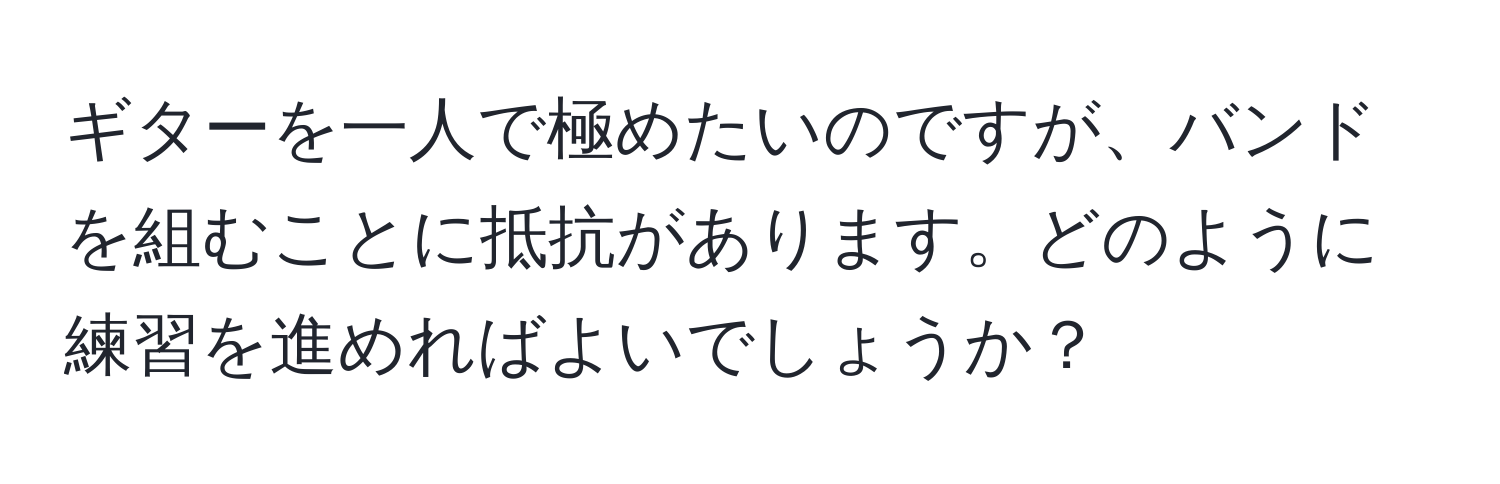 ギターを一人で極めたいのですが、バンドを組むことに抵抗があります。どのように練習を進めればよいでしょうか？