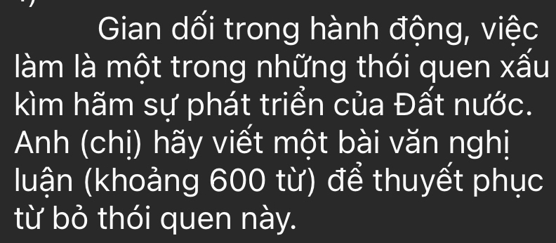 Gian dối trong hành động, việc 
làm là một trong những thói quen xấu 
kìm hãm sự phát triển của Đất nước. 
Anh (chị) hãy viết một bài văn nghị 
(luận (khoảng 600 từ) để thuyết phục 
từ bỏ thói quen này.