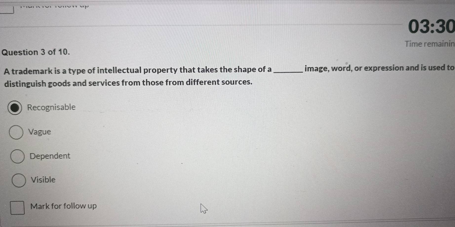 03:30
Time remainin
Question 3 of 10.
A trademark is a type of intellectual property that takes the shape of a_ image, word, or expression and is used to
distinguish goods and services from those from different sources.
Recognisable
Vague
Dependent
Visible
Mark for follow up