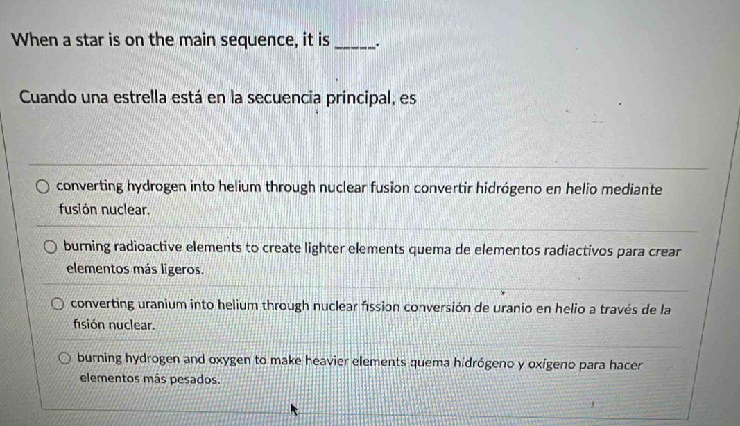 When a star is on the main sequence, it is _、.
Cuando una estrella está en la secuencia principal, es
converting hydrogen into helium through nuclear fusion convertir hidrógeno en helio mediante
fusión nuclear.
burning radioactive elements to create lighter elements quema de elementos radiactivos para crear
elementos más ligeros.
converting uranium into helium through nuclear fission conversión de uranio en helio a través de la
fisión nuclear.
burning hydrogen and oxygen to make heavier elements quema hidrógeno y oxígeno para hacer
elementos más pesados.