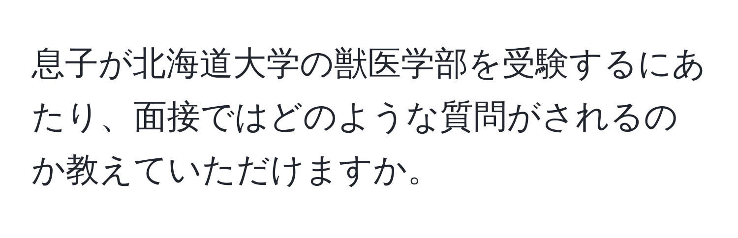 息子が北海道大学の獣医学部を受験するにあたり、面接ではどのような質問がされるのか教えていただけますか。