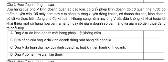 Đọc đoạn thông tin sau: 
Cửa hàng của ông V kinh doanh quần áo các loại, có giấy phép kinh doanh do cơ quan nhà nước có 
thẩm quyền cấp. Đã mấy năm nay cửa hàng thường xuyên đông khách, có doanh thu cao, kinh doanh 
có lãi và thực hiện đúng chế độ kế toán. Nhưng sang năm nay ông V bắt đầu không kê khai hoặc kê 
khai thiếu một số hàng hóa bán ra hàng ngày để giảm doanh số bán hàng và giảm số tiền thuế đáng 
tầu 3. Đọc đoạn thông tin sau