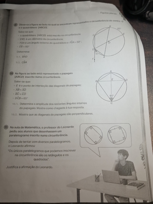 Figuras planas
Observa a figura ao lado na qual se encontram representados a circunferência de centro O
é o quadrilátero (ABCD)
Sabe-se que:
o quadrilátero (ABCD) está inscrito na circunferências 
(DE] é um diâmetro da circunferência:
FDA é um ângulo externo do quadrilátero e Fhat DA=50°. .
overline EB=60°
Determina:
9.1. Bwidehat AD
9,2. Cwidehat BA
10 Na figura ao lado está representado o papagaio
[ABCD] inscrito numa circunferência.
Sabe-se que: 
E é o ponto de interseção das diagonais do papagaio;
overline AB=overline AD
overline BC=overline CD
Dhat CB=65°
10.1. Determina a amplitude dos restantes ângulos internos
do papagaio. Mostra como chegaste à tua resposta.
10.2. Mostra que as diagonais do papagaio são perpendiculares.
1 Na aula de Matemática, o professor do Leonardo
pediu aos alunos que desenhassem um
paralelogramo inscrito numa circunferência.
Depois de tentar com diversos paralelogramos,
o Leonardo afirmou:
''Os únicos paralelogramos que podemos inscrever
na circunferência são os retângulos e os
quadrados".
Justifica a afirmação do Leonardo.