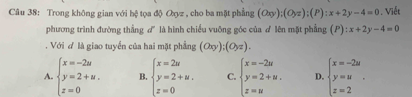 Trong không gian với hệ tọa độ Oxyz , cho ba mặt phẳng (Oxy);(Oyz); (P):x+2y-4=0. Viết
phương trình đường thẳng d' là hình chiếu vuông góc của d lên mặt phẳng (P): . x+2y-4=0. Với đ là giao tuyến của hai mặt phẳng (Oxy);(Oyz).
A. beginarrayl x=-2u y=2+u. z=0endarray. B. beginarrayl x=2u y=2+u. z=0endarray. C. beginarrayl x=-2u y=2+u. z=uendarray. D. beginarrayl x=-2u y=u z=2endarray..