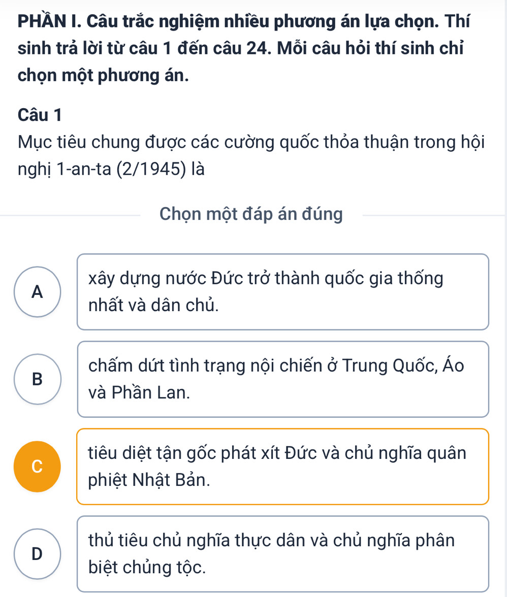 PHÄN I. Câu trắc nghiệm nhiều phương án lựa chọn. Thí
sinh trả lời từ câu 1 đến câu 24. Mỗi câu hỏi thí sinh chỉ
chọn một phương án.
Câu 1
Mục tiêu chung được các cường quốc thỏa thuận trong hội
nghị 1-an-ta (2/1945) là
Chọn một đáp án đúng
xây dựng nước Đức trở thành quốc gia thống
A
nhất và dân chủ.
chấm dứt tình trạng nội chiến ở Trung Quốc, Áo
B
và Phần Lan.
C
tiêu diệt tận gốc phát xít Đức và chủ nghĩa quân
phiệt Nhật Bản.
thủ tiêu chủ nghĩa thực dân và chủ nghĩa phân
D
biệt chủng tộc.