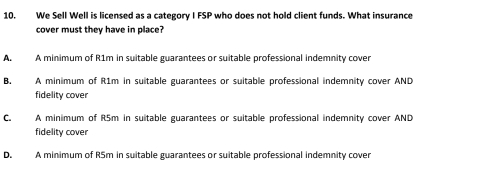 We Sell Well is licensed as a category I FSP who does not hold client funds. What insurance
cover must they have in place?
A. A minimum of R1m in suitable guarantees or suitable professional indemnity cover
B. A minimum of R1m in suitable guarantees or suitable professional indemnity cover AND
fidelity cover
C. A minimum of R5m in suitable guarantees or suitable professional indemnity cover AND
fidelity cover
D. A minimum of R5m in suitable guarantees or suitable professional indemnity cover