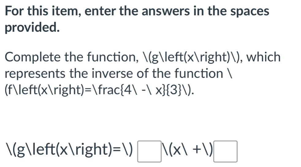 For this item, enter the answers in the spaces 
provided. 
Complete the function, (g(x)), which 
represents the inverse of the function  
(f≤ eft(x/right): )=|frac 4|-|x  3 |).
/(g)/eft(x/right)=1)□ /(x/+1)□