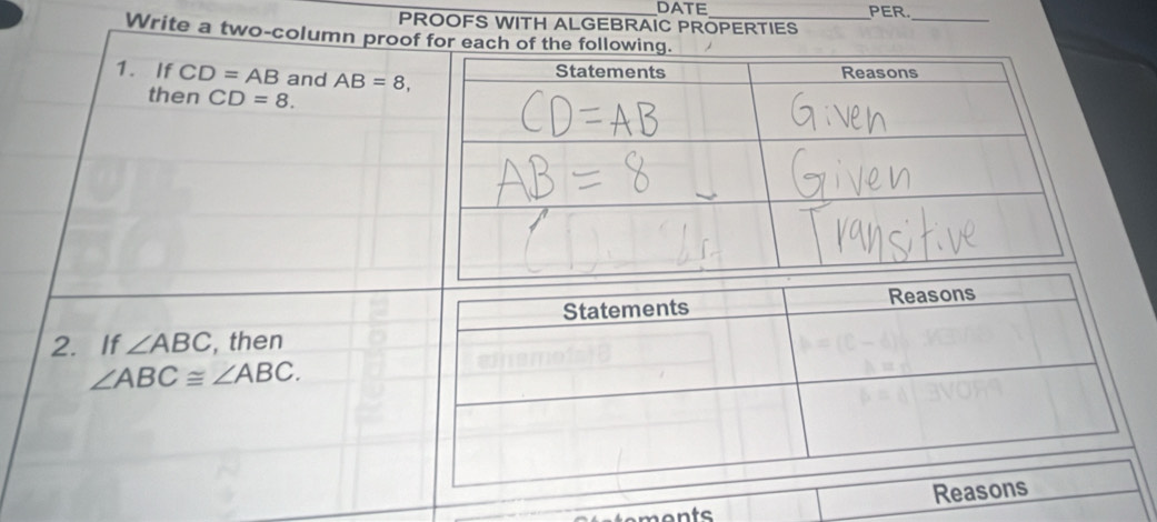 DATE PER. 
PROOFS WITH ALGEBRAIC PROPERTIES 
_ 
Write a two-column proof for each of the following. 
1. If CD=AB and AB=8, 
then CD=8. 
2. If ∠ ABC , then
∠ ABC≌ ∠ ABC. 
emonts