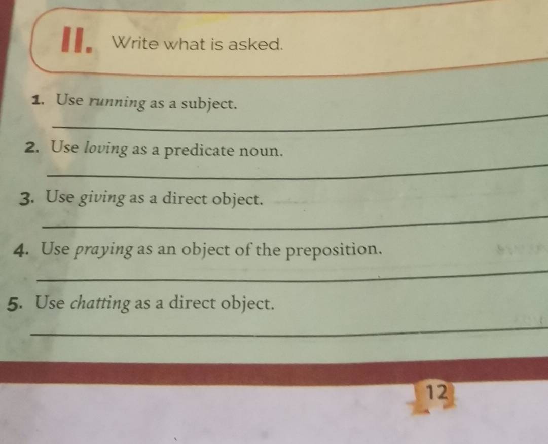 Write what is asked. 
_ 
1. Use running as a subject. 
_ 
2. Use loving as a predicate noun. 
3. Use giving as a direct object. 
_ 
4. Use praying as an object of the preposition. 
_ 
5. Use chatting as a direct object. 
_ 
12