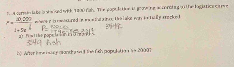 A certain lake is stocked with 1000 fish. The population is growing according to the logistics curve
P=frac 10,0001+9e^(-frac t)5 where t is measured in months since the lake was initially stocked. 
a) Find the population in 8 months. 
b) After how many months will the fish population be 2000?