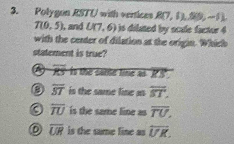 Polygon RSTU with vertices R(7,1) , 20, −1
T(0,5) , and U(7,6) is dilated by scale factor 4
with the center of dilation at the origin. Which
statement is true?
55° is the same line as ' R.
overline ST is the same line as overline ST.
overline TU is the same line as overline TU,
D overline UR is the same line as overleftrightarrow UK.
