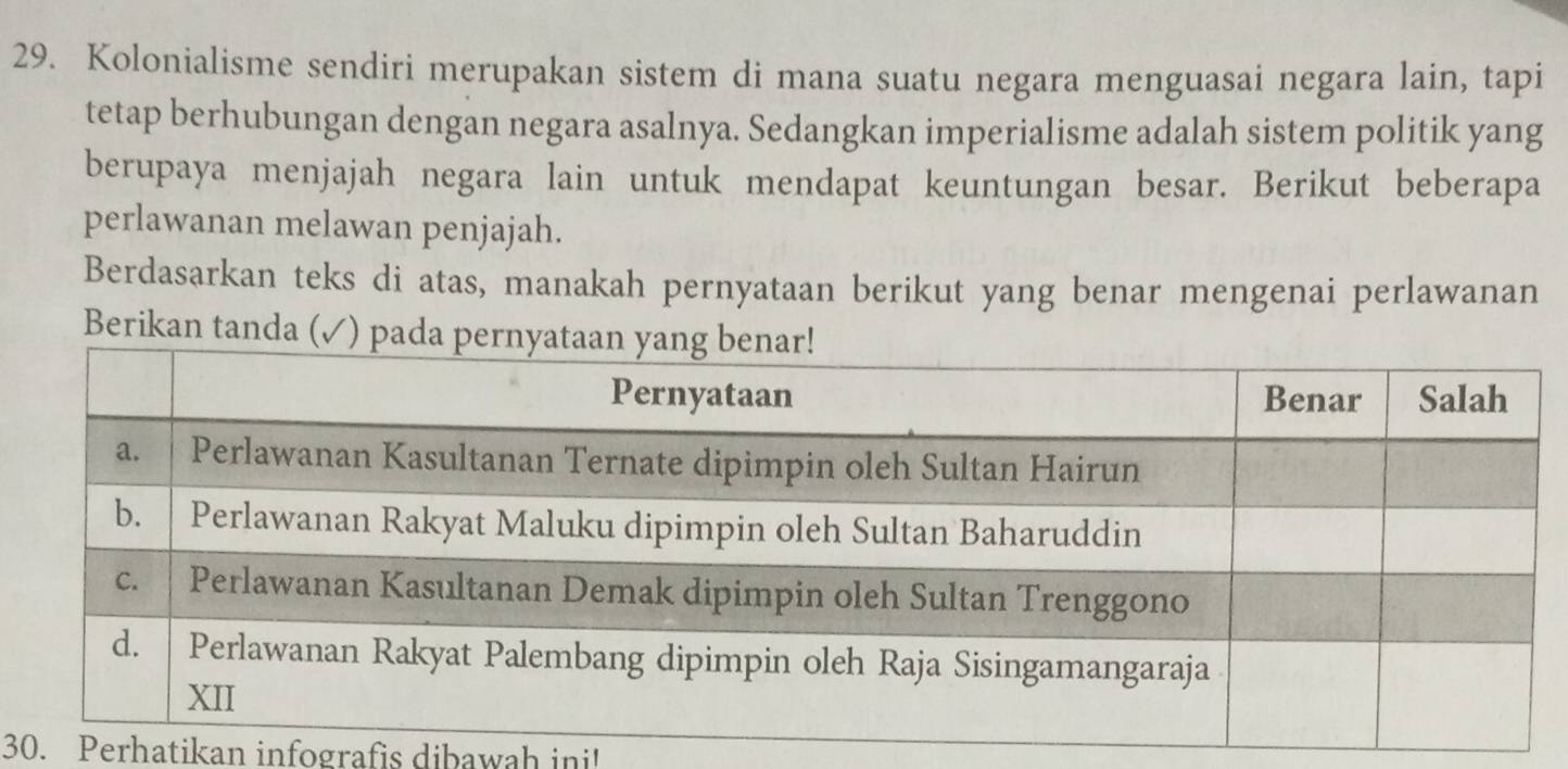 Kolonialisme sendiri merupakan sistem di mana suatu negara menguasai negara lain, tapi 
tetap berhubungan dengan negara asalnya. Sedangkan imperialisme adalah sistem politik yang 
berupaya menjajah negara lain untuk mendapat keuntungan besar. Berikut beberapa 
perlawanan melawan penjajah. 
Berdasarkan teks di atas, manakah pernyataan berikut yang benar mengenai perlawanan 
Berikan tanda (✓ 
30. Perhatikan infografis dibawah ini'