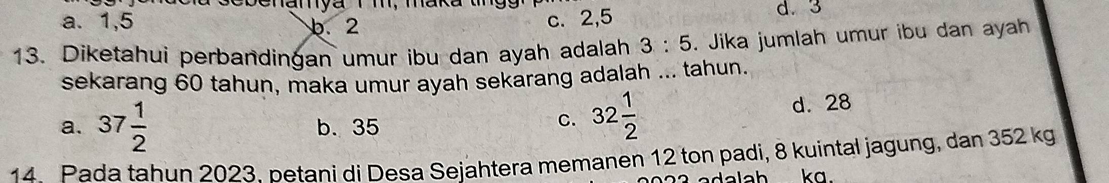 eb enanya i m, maka u
a. 1, 5 c. 2, 5
d. 3
b. 2
13. Diketahui perbandingan umur ibu dan ayah adalah 3:5. Jika jumlah umur ibu dan ayah
sekarang 60 tahun, maka umur ayah sekarang adalah ... tahun.
a. 37 1/2  b. 35
C. 32 1/2 
d. 28
14 Pada tahun 2023. betani di Desa Sejahtera memanen 12 ton padi, 8 kuintal jagung, dan 352 kg
ka.