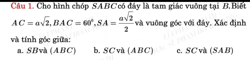 Cho hình chóp SABCcó đáy là tam giác vuông tại B.Biết
AC=asqrt(2), BAC=60^0, SA= asqrt(2)/2 vi và vuông góc với đáy. Xác định
và tính góc giữa:
a. SBvà (ABC) b. SC và (ABC) c. SCvà (SAB)