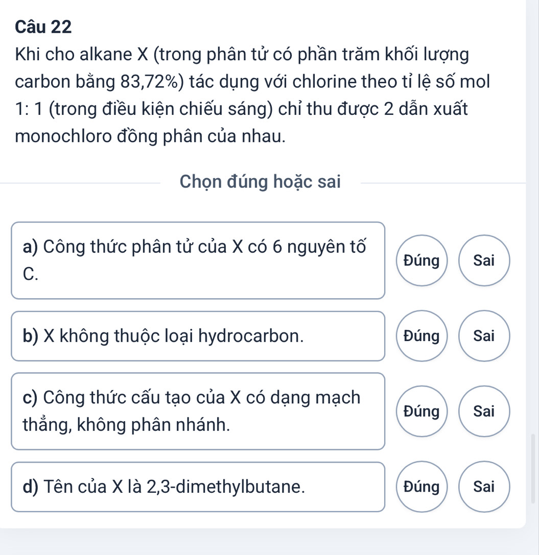 Khi cho alkane X (trong phân tử có phần trăm khối lượng
carbon bằng 83, 72%) tác dụng với chlorine theo tỉ lệ số mol
1:1 (trong điều kiện chiếu sáng) chỉ thu được 2 dẫn xuất
monochloro đồng phân của nhau.
Chọn đúng hoặc sai
a) Công thức phân tử của X có 6 nguyên tố
Đúng Sai
C.
b) X không thuộc loại hydrocarbon. Đúng Sai
c) Công thức cấu tạo của X có dạng mạch
Đúng Sai
thẳng, không phân nhánh.
d) Tên của X là 2, 3 -dimethylbutane. Đúng Sai