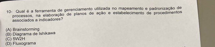 10- Qual é a ferramenta de gerenciamento utilizada no mapeamento e padronização de
processos, na elaboração de planos de ação e estabelecimento de procedimentos
associados a indicadores?
(A) Brainstorming
(B) Diagrama de Ishikawa
(C) 5W2H
(D) Fluxograma