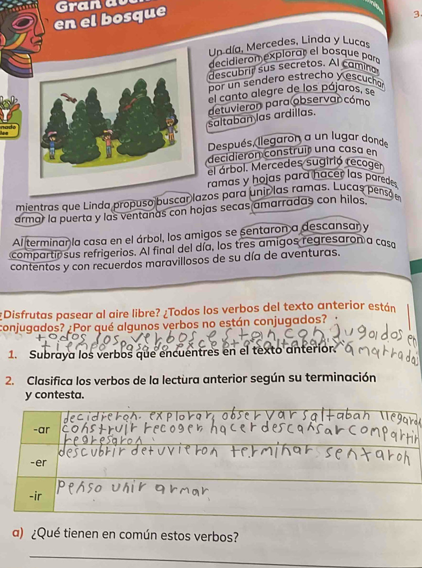 Gran av 
en el bosque 
3 
Un día, Mercedes, Linda y Lucas 
decidieron explorar el bosque para 
descubrir sus secretos. Al caminar 
por un sendero estrecho y escuchar 
el canto alegre de los pájaros, se 
detuvieron para observar cómo 
nado 
saltaban las ardillas. 
lee 
Después, llegaron a un lugar donde 
decidieron construír una casa en 
el árbol. Mercedes sugirió recoger 
ramas y hojas pard hacer las paredes 
mientras que Linda propuso buscar lazos para unir las ramas. Lucas pensó en 
armar la puerta y las ventanas con hojas secas amarradas con hilos. 
Al terminar la casa en el árbol, los amigos se sentaron a descansar y 
compartir sus refrigerios. Al final del día, los tres amigos regresaron a casa 
contentos y con recuerdos maravillosos de su día de aventuras. 
¿Disfrutas pasear al aire libre? ¿Todos los verbos del texto anterior están 
conjugados? ¿Por qué algunos verbos no están conjugados? 
1. Subraya los verbos que encuentres en el texto anterior. 
2. Clasifica los verbos de la lectura anterior según su terminación 
y contesta. 
a) ¿Qué tienen en común estos verbos? 
_