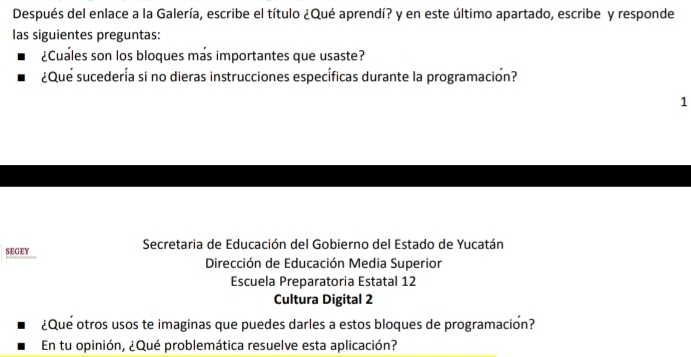 Después del enlace a la Galería, escribe el título ¿Qué aprendí? y en este último apartado, escribe y responde
las siguientes preguntas:
¿Cuales son los bloques más importantes que usaste?
¿Que sucedería si no dieras instrucciones específicas durante la programación?
1
SEGEY Secretaria de Educación del Gobierno del Estado de Yucatán
Dirección de Educación Media Superior
Escuela Preparatoria Estatal 12
Cultura Digital 2
¿Que otros usos te imaginas que puedes darles a estos bloques de programacion?
En tu opinión, ¿Qué problemática resuelve esta aplicación?