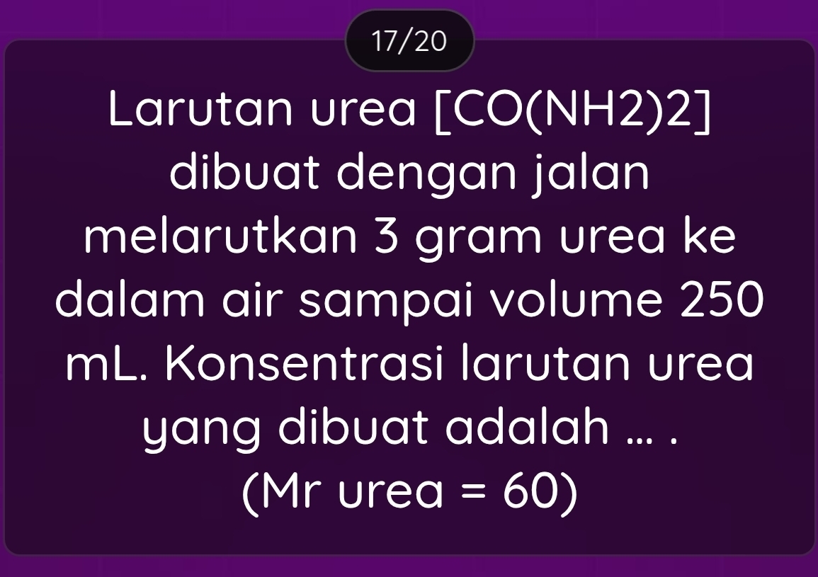 17/20 
Larutan urea [CO(NH2)2] 
dibuat dengan jalan 
melarutkan 3 gram urea ke 
dalam air sampai volume 250
mL. Konsentrasi larutan urea 
yang dibuat adalah ... . 
(Mr urea I =60 )